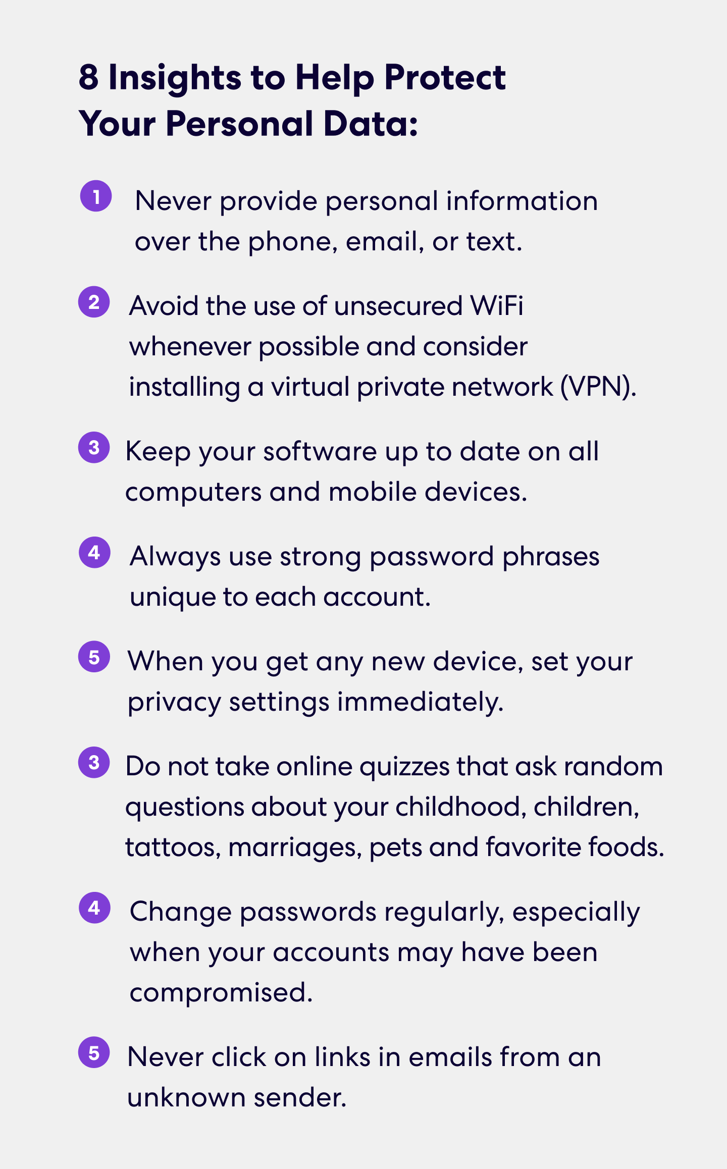 8 Insights to Help Protect Your Personal Data
•	Never provide personal information over the phone, email, or text.
•	Avoid the use of unsecured WiFi whenever possible and consider installing a virtual private network (VPN).
•	Keep your software up to date on all computers and mobile devices.
•	Always use strong password phrases unique to each account.
•	When you get any new device, set your privacy settings immediately.
•	Do not take online quizzes that ask random questions about your childhood, children, tattoos, marriages, pets and favorite foods.
•	Change passwords regularly, especially when your accounts may have been compromised.
•	Never click on links in emails from an unknown sender.