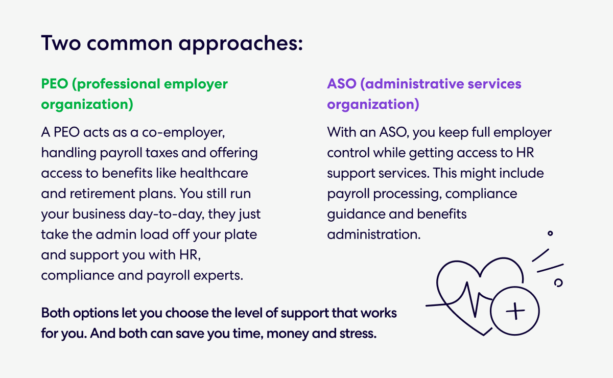 Two common approaches: 
•	PEO (professional employer organization) 
A PEO acts as a co-employer, handling payroll taxes and offering access to benefits like healthcare and retirement plans. You still run your business day-to-day, they just take the admin load off your plate and support you with HR, compliance and payroll experts. 
•	ASO (administrative services organization) 
With an ASO, you keep full employer control while getting access to HR support services. This might include payroll processing, compliance guidance and benefits administration. 
Both options let you choose the level of support that works for you. And both can save you time, money and stress.
