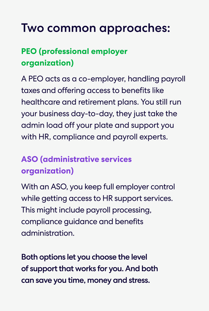 Two common approaches: 
•	PEO (professional employer organization) 
A PEO acts as a co-employer, handling payroll taxes and offering access to benefits like healthcare and retirement plans. You still run your business day-to-day, they just take the admin load off your plate and support you with HR, compliance and payroll experts. 
•	ASO (administrative services organization) 
With an ASO, you keep full employer control while getting access to HR support services. This might include payroll processing, compliance guidance and benefits administration. 
Both options let you choose the level of support that works for you. And both can save you time, money and stress.