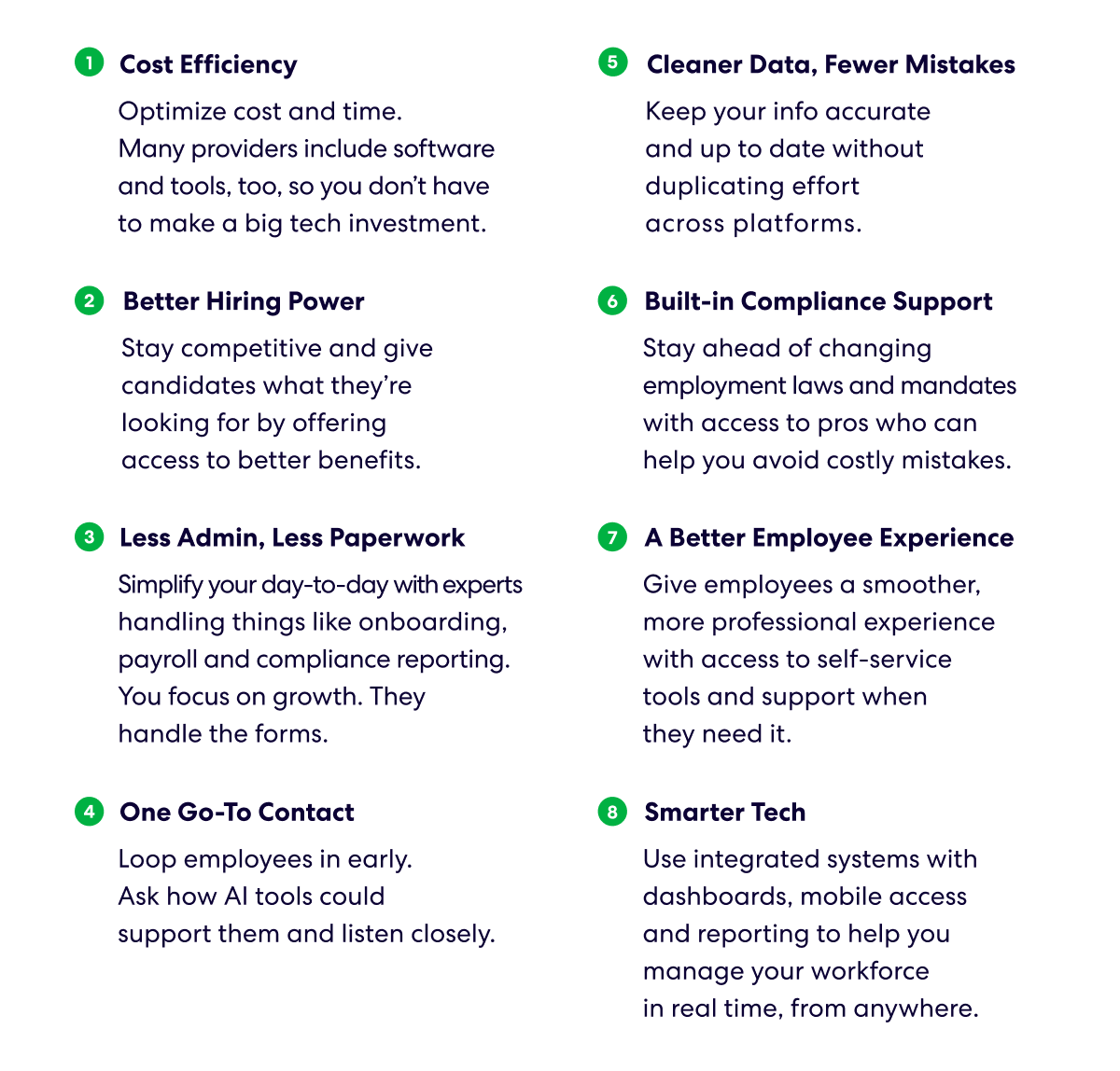 1. Cost Efficiency 
Optimize cost and time. Many providers include software and tools, too, so you don’t have to make a big tech investment. 
2. Better Hiring Power 
Stay competitive and give candidates what they’re looking for by offering access to better benefits. 
3. Less Admin, Less Paperwork 
Simplify your day-to-day with experts handling things like onboarding, payroll and compliance reporting. You focus on growth. They handle the forms. 
4. One Go-To Contact 
Get a single point of contact and one system for managing your workforce. No bouncing between vendors. 
5. Cleaner Data, Fewer Mistakes 
Keep your info accurate and up to date without duplicating effort across platforms. 
6. Built-in Compliance Support 
Stay ahead of changing employment laws and mandates with access to pros who can help you avoid costly mistakes. 
7. A Better Employee Experience 
Give employees a smoother, more professional experience with access to self-service tools and support when they need it. 
8. Smarter Tech 
Use integrated systems with dashboards, mobile access and reporting to help you manage your workforce in real time, from anywhere.