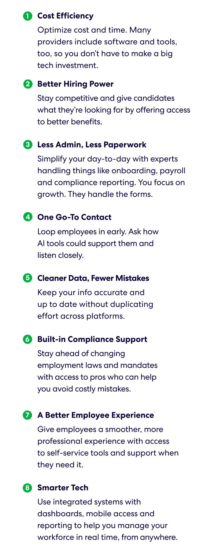 1. Cost Efficiency 
Optimize cost and time. Many providers include software and tools, too, so you don’t have to make a big tech investment. 
2. Better Hiring Power 
Stay competitive and give candidates what they’re looking for by offering access to better benefits. 
3. Less Admin, Less Paperwork 
Simplify your day-to-day with experts handling things like onboarding, payroll and compliance reporting. You focus on growth. They handle the forms. 
4. One Go-To Contact 
Get a single point of contact and one system for managing your workforce. No bouncing between vendors. 
5. Cleaner Data, Fewer Mistakes 
Keep your info accurate and up to date without duplicating effort across platforms. 
6. Built-in Compliance Support 
Stay ahead of changing employment laws and mandates with access to pros who can help you avoid costly mistakes. 
7. A Better Employee Experience 
Give employees a smoother, more professional experience with access to self-service tools and support when they need it. 
8. Smarter Tech 
Use integrated systems with dashboards, mobile access and reporting to help you manage your workforce in real time, from anywhere.