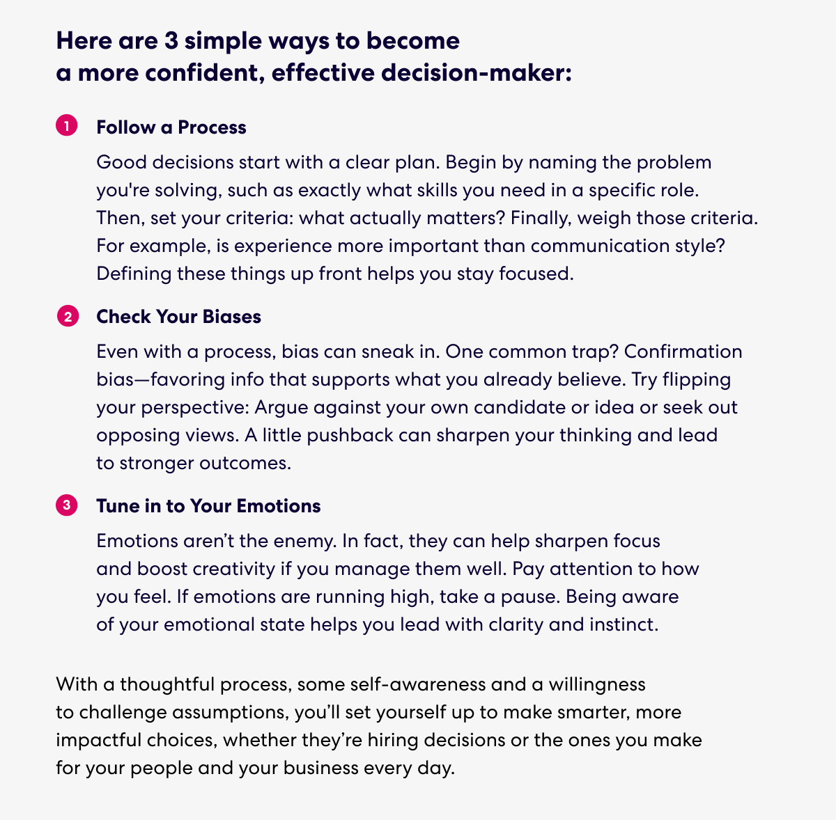 Text that says: Here are 3 simple ways to become a more confident, effective decision-maker:

1. Follow a Process
Good decisions start with a clear plan. Begin by naming the problem you're solving, such as exactly what skills you need in a specific role. Then, set your criteria: what actually matters? Finally, weigh those criteria. For example, is experience more important than communication style? Defining these things up front helps you stay focused.
2. Check Your Biases
Even with a process, bias can sneak in. One common trap? Confirmation bias—favoring info that supports what you already believe. Try flipping your perspective: Argue against your own candidate or idea or seek out opposing views. A little pushback can sharpen your thinking and lead to stronger outcomes.
3. Tune in to Your Emotions
Emotions aren’t the enemy. In fact, they can help sharpen focus and boost creativity if you manage them well. Pay attention to how you feel. If emotions are running high, take a pause. Being aware of your emotional state helps you lead with clarity and instinct.

With a thoughtful process, some self-awareness and a willingness to challenge assumptions, you’ll set yourself up to make smarter, more impactful choices, whether they’re hiring decisions or the ones you make for your people and your business every day.