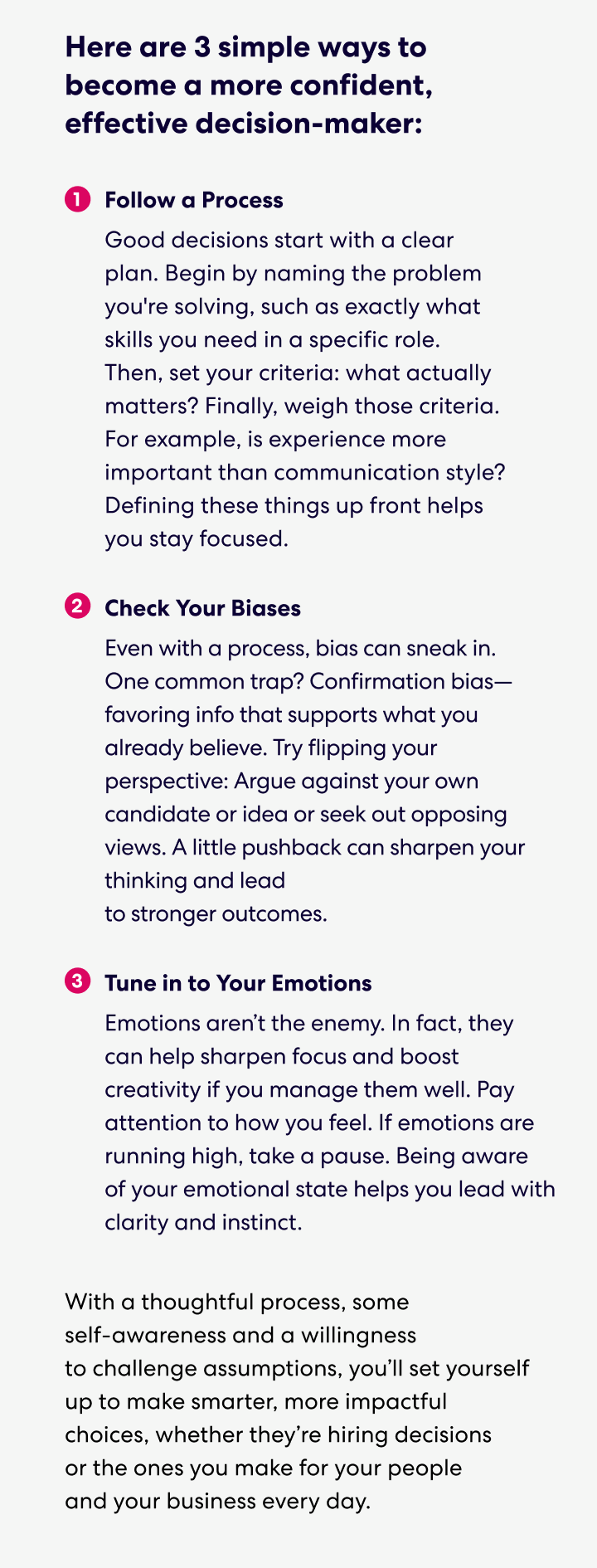 Text that says: Here are 3 simple ways to become a more confident, effective decision-maker:

1. Follow a Process
Good decisions start with a clear plan. Begin by naming the problem you're solving, such as exactly what skills you need in a specific role. Then, set your criteria: what actually matters? Finally, weigh those criteria. For example, is experience more important than communication style? Defining these things up front helps you stay focused.
2. Check Your Biases
Even with a process, bias can sneak in. One common trap? Confirmation bias—favoring info that supports what you already believe. Try flipping your perspective: Argue against your own candidate or idea or seek out opposing views. A little pushback can sharpen your thinking and lead to stronger outcomes.
3. Tune in to Your Emotions
Emotions aren’t the enemy. In fact, they can help sharpen focus and boost creativity if you manage them well. Pay attention to how you feel. If emotions are running high, take a pause. Being aware of your emotional state helps you lead with clarity and instinct.

With a thoughtful process, some self-awareness and a willingness to challenge assumptions, you’ll set yourself up to make smarter, more impactful choices, whether they’re hiring decisions or the ones you make for your people and your business every day.
